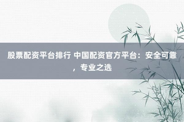 股票配资平台排行 中国配资官方平台：安全可靠，专业之选
