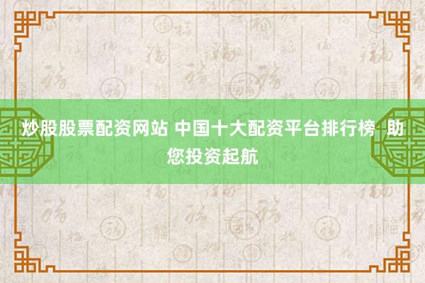 炒股股票配资网站 中国十大配资平台排行榜  助您投资起航