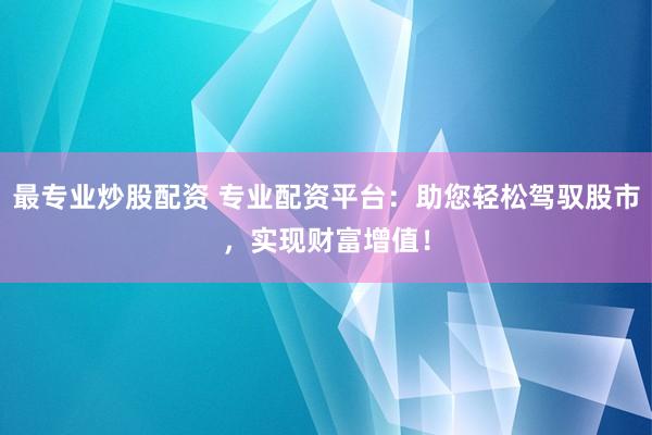 最专业炒股配资 专业配资平台：助您轻松驾驭股市，实现财富增值！