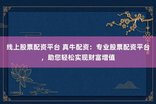 线上股票配资平台 真牛配资：专业股票配资平台，助您轻松实现财富增值
