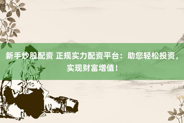 新手炒股配资 正规实力配资平台：助您轻松投资，实现财富增值！