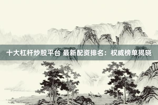 十大杠杆炒股平台 最新配资排名：权威榜单揭晓