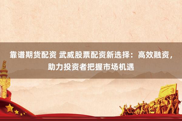 靠谱期货配资 武威股票配资新选择：高效融资，助力投资者把握市场机遇