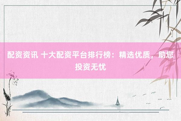 配资资讯 十大配资平台排行榜：精选优质，助您投资无忧