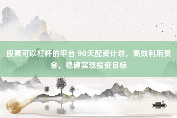 股票可以杠杆的平台 90天配资计划，高效利用资金，稳健实现投资目标