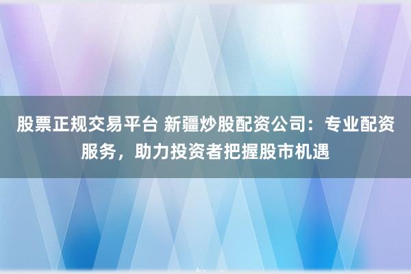 股票正规交易平台 新疆炒股配资公司：专业配资服务，助力投资者把握股市机遇
