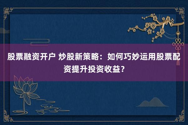 股票融资开户 炒股新策略：如何巧妙运用股票配资提升投资收益？